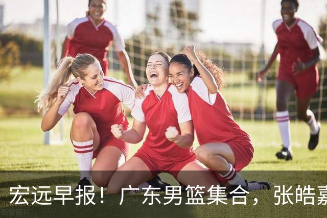 宏远早报！广东男篮集合，张皓嘉归队，徐杰美国特训，胡明轩杜润旺养伤，主教练未见身影！